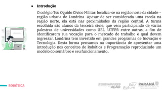 ROBÓTICA
● Introdução
O colégio Tsu Oguido Cívico Militar, localiza-se na região norte da cidade –
região urbana de Londrina. Apesar de ser considerada uma escola na
região norte, ela está nas proximidades da região central. A turma
escolhida são alunos da terceira série, que vem participando de várias
palestras de universidades como UEL, UTFPR entre outras, a fim de
identificarem sua vocação para o mercado de trabalho e qual devem
ingressar. Londrina tem investido em grandes programas de Inovação e
Tecnologia. Desta forma pensamos na importância de apresentar uma
introdução nos conceitos de Robótica e Programação reproduzindo um
modelo do semáforo e seu funcionamento..
 