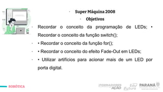 ROBÓTICA
∙ Super Máquina 2008
∙ Objetivos
∙ Recordar o conceito da programação de LEDs; •
Recordar o conceito da função switch();
∙ • Recordar o conceito da função for();
∙ • Recordar o conceito do efeito Fade-Out em LEDs;
∙ • Utilizar artifícios para acionar mais de um LED por
porta digital.
 