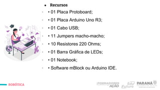 ROBÓTICA
● Recursos
∙ • 01 Placa Protoboard;
∙ • 01 Placa Arduino Uno R3;
∙ • 01 Cabo USB;
∙ • 11 Jumpers macho-macho;
∙ • 10 Resistores 220 Ohms;
∙ • 01 Barra Gráfica de LEDs;
∙ • 01 Notebook;
∙ • Software mBlock ou Arduino IDE.
 