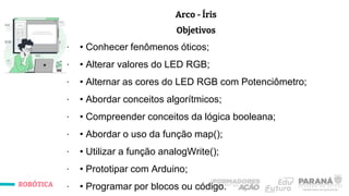 ROBÓTICA
Arco - Íris
Objetivos
∙ • Conhecer fenômenos óticos;
∙ • Alterar valores do LED RGB;
∙ • Alternar as cores do LED RGB com Potenciômetro;
∙ • Abordar conceitos algorítmicos;
∙ • Compreender conceitos da lógica booleana;
∙ • Abordar o uso da função map();
∙ • Utilizar a função analogWrite();
∙ • Prototipar com Arduino;
∙ • Programar por blocos ou código.
 