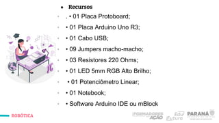 ROBÓTICA
● Recursos
∙ . • 01 Placa Protoboard;
∙ • 01 Placa Arduino Uno R3;
∙ • 01 Cabo USB;
∙ • 09 Jumpers macho-macho;
∙ • 03 Resistores 220 Ohms;
∙ • 01 LED 5mm RGB Alto Brilho;
∙ • 01 Potenciômetro Linear;
∙ • 01 Notebook;
∙ • Software Arduino IDE ou mBlock
 