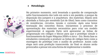 ROBÓTICA
● Metodologia
No primeiro momento, será levantada a questão de comparação
sofre funcionamento dos Leds em serie e em paralelo, e porque da
disposição dos jumpers e a arquitetura dos materiais. Depois será
abordada a Física por envolvida (Lei de Ohm), bem como conceitos
de resistências, circuitos, tensão e corrente. Após uma breve
teorização dos conceitos físicos. Iniciaremos o processo de
apresentação dos materiais necessários para criar um modelo
experimental. A segunda Parte será apresentar as linhas de
programação em códigos e blocos para que o protótipo simule o
funcionamento da Super Máquina 2008 e o Arco - Íris. Nesta fase os
estudantes começarão a produzir as linhas de códigos bem como a
montagem do protótipo com o auxílio do professor. Assim cada
etapa será uma produção transcrevida. Ao final os alunos serão
provocados a pensar em uma forma de implementar o modelo.
 
