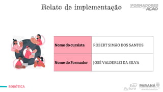 ROBÓTICA
Nome do cursista ROBERT SIMÃO DOS SANTOS
Nome do Formador JOSÉ VALDERLEI DA SILVA
Relato de implementação
 