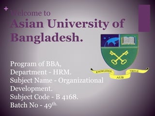 +
Welcome to
Asian University of
Bangladesh.
Program of BBA,
Department - HRM.
Subject Name - Organizational
Development.
Subject Code - B 4168.
Batch No - 49th.
 