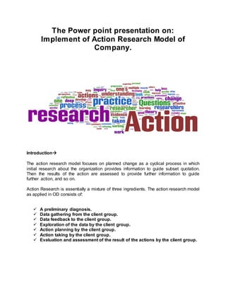 The Power point presentation on:
Implement of Action Research Model of
Company.
Introduction
The action research model focuses on planned change as a cyclical process in which
initial research about the organization provides information to guide subset quotation.
Then the results of the action are assessed to provide further information to guide
further action, and so on.
Action Research is essentially a mixture of three ingredients. The action research model
as applied in OD consists of:
 A preliminary diagnosis.
 Data gathering from the client group.
 Data feedback to the client group.
 Exploration of the data by the client group.
 Action planning by the client group.
 Action taking by the client group.
 Evaluation and assessment of the result of the actions by the client group.
 