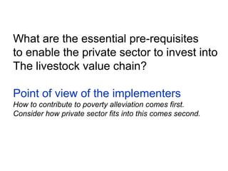 What are the essential pre-requisites
to enable the private sector to invest into
The livestock value chain?
Point of view of the implementers
How to contribute to poverty alleviation comes first.
Consider how private sector fits into this comes second.
 