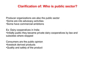 Clarification of: Who is public sector?
Producer organizations are also the public sector
•Some are into advocacy activities
•Some have commercial ambitions
Ex: Dairy cooperatives in India
•Initially public they became private dairy cooperatives by law and
subsidies where stopped
Consumers are the public opinion
•livestock derived products
•Quality and safety of the product
 