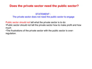 Does the private sector need the public sector?
STATEMENT :
The private sector does not need the public sector to engage
Public sector should not tell what the private sector is to do:
•Public sector should not tell the private sector how to make profit and how
much
•The frustrations of the private sector with the public sector is over-
regulation.
 