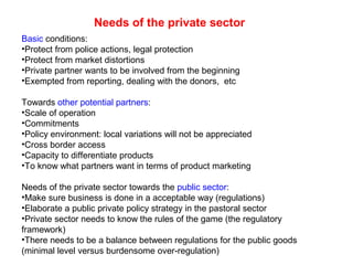 Needs of the private sector
Basic conditions:
•Protect from police actions, legal protection
•Protect from market distortions
•Private partner wants to be involved from the beginning
•Exempted from reporting, dealing with the donors, etc
Towards other potential partners:
•Scale of operation
•Commitments
•Policy environment: local variations will not be appreciated
•Cross border access
•Capacity to differentiate products
•To know what partners want in terms of product marketing
Needs of the private sector towards the public sector:
•Make sure business is done in a acceptable way (regulations)
•Elaborate a public private policy strategy in the pastoral sector
•Private sector needs to know the rules of the game (the regulatory
framework)
•There needs to be a balance between regulations for the public goods
(minimal level versus burdensome over-regulation)
 
