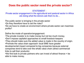 Does the public sector need the private sector?
STATEMENT :
Private sector engagement in the agricultural and pastoral sector in Africa
are doing what the donors ask them to do…
The public sector is bringing in the private sector
•Do they therefore have to set the rules?
•Do we have to create an environment where private sector can maximize
profits?
Define the mode of operation/engagement:
•The private investor is to make money but not too much money.
•Don’t impose capitalist approaches to small livestock keepers
•They should make sure the added value is made in the country of origin.
•Promote the value chain approach: local SME have greater
developmental impact compared to big companies because external
companies tend to take over the whole value chain (direct commercial
links to sell their products)
•We first look to private partners who can invest of attract finance + be
able to make money.
 