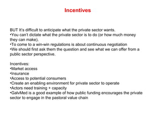 Incentives
BUT It’s difficult to anticipate what the private sector wants.
•You can’t dictate what the private sector is to do (or how much money
they can make).
•To come to a win-win regulations is about continuous negotiation
•We should first ask them the question and see what we can offer from a
public sector perspective.
Incentives:
•Market access
•Insurance
•Access to potential consumers
•Create an enabling environment for private sector to operate
•Actors need training + capacity
•GalvMed is a good example of how public funding encourages the private
sector to engage in the pastoral value chain
 