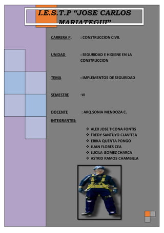 CARRERA PROFESIONAL
CONSTRUCCION CIVIL
I.S.T.P. JOSE CARLOS MARIATEGUI
SEGURIDADE HIGIENE Página 1
º
CARRERA P. : CONSTRUCCION CIVIL
UNIDAD : SEGURIDAD E HIGIENE EN LA
CONSTRUCCION
TEMA : IMPLEMENTOS DE SEGURIDAD
SEMESTRE :VI
DOCENTE : ARQ.SONIA MENDOZA C.
INTEGRANTES:
 ALEX JOSE TICONA FONTIS
 FREDY SANTUYO CLAVITEA
 ERIKA QUENTA PONGO
 JUAN FLORES CEA
 LUCILA GOMEZ CHARCA
 ASTRID RAMOS CHAMBILLA
I.E.S.T.P “JOSE CARLOS
MARIATEGUI”
 