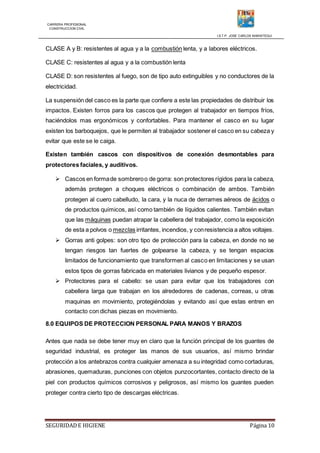 CARRERA PROFESIONAL
CONSTRUCCION CIVIL
I.S.T.P. JOSE CARLOS MARIATEGUI
SEGURIDADE HIGIENE Página 10
CLASE A y B: resistentes al agua y a la combustión lenta, y a labores eléctricos.
CLASE C: resistentes al agua y a la combustión lenta
CLASE D: son resistentes al fuego, son de tipo auto extinguibles y no conductores de la
electricidad.
La suspensión del casco es la parte que confiere a este las propiedades de distribuir los
impactos. Existen forros para los cascos que protegen al trabajador en tiempos fríos,
haciéndolos mas ergonómicos y confortables. Para mantener el casco en su lugar
existen los barboquejos, que le permiten al trabajador sostener el casco en su cabeza y
evitar que este se le caiga.
Existen también cascos con dispositivos de conexión desmontables para
protectores faciales, y auditivos.
 Cascos en formade sombreroo de gorra: son protectores rígidos para la cabeza,
además protegen a choques eléctricos o combinación de ambos. También
protegen al cuero cabelludo, la cara, y la nuca de derrames aéreos de ácidos o
de productos químicos, así como también de líquidos calientes. También evitan
que las máquinas puedan atrapar la cabellera del trabajador, como la exposición
de esta a polvos o mezclas irritantes, incendios, y conresistencia a altos voltajes.
 Gorras anti golpes: son otro tipo de protección para la cabeza, en donde no se
tengan riesgos tan fuertes de golpearse la cabeza, y se tengan espacios
limitados de funcionamiento que transformen al casco en limitaciones y se usan
estos tipos de gorras fabricada en materiales livianos y de pequeño espesor.
 Protectores para el cabello: se usan para evitar que los trabajadores con
cabellera larga que trabajan en los alrededores de cadenas, correas, u otras
maquinas en movimiento, protegiéndolas y evitando así que estas entren en
contacto con dichas piezas en movimiento.
8.0 EQUIPOS DE PROTECCION PERSONAL PARA MANOS Y BRAZOS
Antes que nada se debe tener muy en claro que la función principal de los guantes de
seguridad industrial, es proteger las manos de sus usuarios, así mismo brindar
protección a los antebrazos contra cualquier amenaza a su integridad como cortaduras,
abrasiones, quemaduras, punciones con objetos punzocortantes, contacto directo de la
piel con productos químicos corrosivos y peligrosos, así mismo los guantes pueden
proteger contra cierto tipo de descargas eléctricas.
 