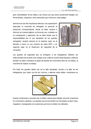 CARRERA PROFESIONAL
CONSTRUCCION CIVIL
I.S.T.P. JOSE CARLOS MARIATEGUI
SEGURIDADE HIGIENE Página 12
gran vulnerabilidad de los dedos y las manos, por que estos usualmente trabajan con
herramientas, máquinas y otros elementos que involucran cierto peligro.
Asimismo es de vital importancia efectuar una capacitación
adecuada al momento de entregarle al personal la
protección correspondiente, donde se debe recalcar e
informar de manera objetiva su forma de uso, cuidados en
su manipulación y aplicación. No se debe olvidar que la
responsabilidad por el uso apropiado de los guantes
entregados recaerá siempre en el operario quien es el
llamado a hacer un uso correcto de estos EPP, y en
segundo lugar en el Supervisor de seguridad de la
compañía.
Los guantes de seguridad que se entreguen a los trabajadores deberán ser
seleccionados de acuerdo a los riesgos a los cuales el usuario este expuesto y ademas
también se debe considerar el grado de libertad de movimiento libre de sus dedos, al
momento de realizar su trabajo
Por tanto los guantes deben ser de la talla apropiada, acorde a la talla de los
trabajadores que harán uso de los mismos, y ademas estos deben mantenerse en
buenas condiciones y recordar que no deben usarse para trabajar cerca de maquinaria
en movimiento o giratoria. Los guantes que se encuentren en mal estado, es decir rotos,
rasgados o impregnados con sustancias químicos no deben ser utilizados.
 