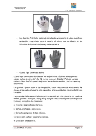 CARRERA PROFESIONAL
CONSTRUCCION CIVIL
I.S.T.P. JOSE CARLOS MARIATEGUI
SEGURIDADE HIGIENE Página 16
 Los Guantes Anti-Corte, elaborado con algodón y recubierto de Látex, que ofrece
protección y comodidad para el usuario, el mismo que es utilizado en las
industrias de tipo manufacturera y metalmecánica.
 Guante Tipo Electricista de Piel
Guante Tipo Electricista, fabricado en flor de piel suave y cómoda de res primera
calidad curtida al cromo de 1.0 a 1.2 mm de espesor ( delgada ) Puño de carnaza
corto con bies, diseñado para trabajos con herramientas sencillas con buen agarre y
rendimiento.
Los guantes que se doten a los trabajadores, serán seleccionados de acuerdo a los
riesgos a los cuales el usuario este expuesto y a la necesidad de movimiento libre de
los dedos.
La protección de las extremidades superiores se realizará principalmente por medio de
dediles, guantes, manoplas, manguitos y mangas seleccionadas para los trabajos que
impliquen entre otros, los riesgos de:
a) Impacto o salpicaduras peligrosas.
b) Cortes, pinchazos o abrasiones.
c) Contactos peligrosos de tipo eléctrico.
ch) Exposición a altas y bajas temperaturas.
d) Exposición a radiaciones.
 