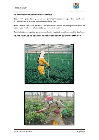 CARRERA PROFESIONAL
CONSTRUCCION CIVIL
I.S.T.P. JOSE CARLOS MARIATEGUI
SEGURIDADE HIGIENE Página 20
10.02 TIPOS DE VESTIDOS PROTECTORES
Los vestidos protectores y capuchones para los trabajadores expuestos a sustancias
corrosivas u otras sustancias dañinas serán de hule.
Para trabajos de función se dotan de trajes o mandiles de asbesto y últimamente se
usan trajes de algodón aluminizado que refracta el calor.
Para trabajos con equipos que emiten radiación (rayos x), seutilizan mandiles de plomo.
10.03 EJEMPLOS DE EQUIPOS PROTECTORES PARA CUERPO COMPLETO
 