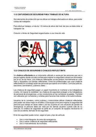 CARRERA PROFESIONAL
CONSTRUCCION CIVIL
I.S.T.P. JOSE CARLOS MARIATEGUI
SEGURIDADE HIGIENE Página 21
11.0 CINTURONES DE SEGURIDAD PARA TRABAJO DE ALTURA.
Son elementos de protecciónque se utilizan en trabajos efectuados en altura, para evitar
caídas del trabajador.
Para efectuar trabajos a más de 1.8 metros de altura del nivel del piso se debe dotar al
trabajador de:
Cinturón o Arnés de Seguridad enganchados a una línea de vida.
12.0 CHALECO DE SEGURIDAD O CHALECO REFLECTANTE
Un chaleco reflectante es un indumento utilizado a veces por las personas que van a
pie por lugares donde circulan coches para mejorar su seguridad cuando son iluminados
por la luz de los faros. Los chalecos reflectantes se encuentran normalmente en color
neón y equipados con bandas reflectantes. Entre los profesionales que usan chalecos
reflectantes en sutrabajo están las personas que operan en el tráfico - comolos policías,
basureros, barrenderos y obreros viales -.
Los chalecos de seguridad juegan un papel importante en mantener a los trabajadores
a salvo. Al mejorar la visibilidad, los chalecos de seguridad protegen a los trabajadores
de personal de emergencias y a los conductores en las carreteras ocupadas. También
son utilizados por corredores y ciclistas para hacerse más visibles a los automovilistas.
Usuarios de la carretera, como ciclistas y motociclistas utilizan chalecos reflectantes
para poder ser vistos mejor en el tráfico. Este equipo sirve para mejorar la seguridad del
personal que trabaja en obras viales o de los usuarios en una situación de parada de
emergencia: la persona debe ser vista por los demás usuarios cuando sale de su
vehículo. El chaleco de seguridad es parte de un conjunto de equipos necesarios en
caso de accidente, llamado kit de seguridad.
El kit de seguridad puede incluir, según el país y tipo de vehículo
 Uno o más triángulos de aviso de emergencia;
 Uno o varios chalecos de seguridad reflectantes
 Uno o más extintores de incendios,
 