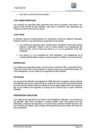 CARRERA PROFESIONAL
CONSTRUCCION CIVIL
I.S.T.P. JOSE CARLOS MARIATEGUI
SEGURIDADE HIGIENE Página 22
 Una caja o un kit de primeros auxilios.
12.01 CARACTERÍSTICAS:
Los chalecos de seguridad están diseñados para hacer al portador más visible a los
demás. Están hechos de tela brillantes, color neón y contienen cinta reflectante que
refleja la luz de los faros de los coches.
12.02 TIPOS
El Instituto Nacional Estadounidense de Estándares (American National Standards
Institute) clasifica a una vestimenta de seguridad en tres clases.
 Los chalecos de seguridad clase 1 proporcionan cantidades mínimas de material
brillante y reflectante. Debido a que no hacen resaltar a los trabajadores del
fondo tan bien como lo hacen las clases 2 y 3, no son aprobados como "alta
visibilidad".
 Las clases 2 y 3 se consideran de "alta visibilidad" y los trabajadores en la
carretera federal deben usarlas cuando se exponen al tráfico o a la construcción.
BENEFICIOS:
Los chalecos de seguridad ayudan a minimizarlas muertes de tráfico, especialmente en
zonas de construcción. Los accidentes se reducen porque los conductores pueden ver
a los trabajadores con los chalecos de seguridad de alta visibilidad.
POTENCIAL
Las regulaciones federales promulgadas en 2008 extienden la exigencia de los chalecos
de seguridad para incluir a personal de los medios de comunicación que están presente
en la servidumbre federal. Muchos estados han promulgado reglamentos que requieren
del uso de chalecos de seguridad a lo largo de los caminos que no sean carreteras
federales.
PREVENCION Y SOLUCION
Los chalecos de seguridad no se limitan a los trabajadores federales. Los amantes de
los deportes, tales como corredores y ciclistas, pueden estar más seguros con ropa
reflectante y chalecos de seguridad. La mayoría de los estados también requieren que
los cazadores por deporte usen chalecos de seguridad para que puedan ser vistos por
otros cazadores.
 
