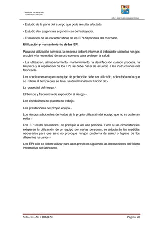 CARRERA PROFESIONAL
CONSTRUCCION CIVIL
I.S.T.P. JOSE CARLOS MARIATEGUI
SEGURIDADE HIGIENE Página 28
- Estudio de la parte del cuerpo que pode resultar afectada
- Estudio das exigencias ergonómicas del trabajador.
- Evaluación de las características de los EPI disponibles del mercado.
Utilización y mantenimiento de los EPI.
Para una utilización correcta, la empresa deberá informar al trabajador sobre los riesgos
a cubrir y la necesidad de su uso correcto para proteger la salud.
- La utilización, almacenamiento, mantenimiento, la desinfección cuando proceda, la
limpieza y la reparación de los EPI, se debe hacer de acuerdo a las instrucciones del
fabricante.
Las condiciones en que un equipo de protección debe ser utilizado, sobre todo en lo que
se refiere al tiempo que se lleve, se determinara en función de:-
La gravedad del riesgo.-
El tiempo y frecuencia de exposición al riesgo.-
Las condiciones del puesto de trabajo-
Las prestaciones del propio equipo.-
Los riesgos adicionales derivados de la propia utilización del equipo que no se pudieran
evitar.-
Los EPI están destinados, en principio a un uso personal. Pero si las circunstancias
exigiesen la utilización de un equipo por varias personas, se adoptarán las medidas
necesarias para que esto no provoque ningún problema de salud o higiene de los
diferentes usuarios.-
Los EPI sólo se deben utilizar para usos previstos siguiendo las instrucciones del folleto
informativo del fabricante.
 