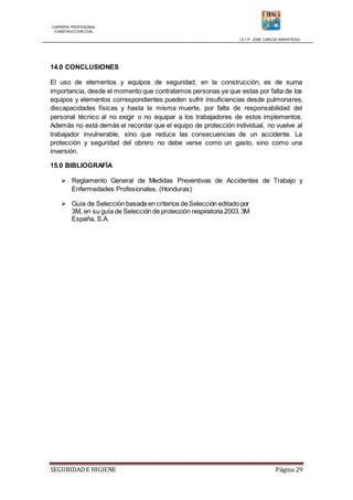 CARRERA PROFESIONAL
CONSTRUCCION CIVIL
I.S.T.P. JOSE CARLOS MARIATEGUI
SEGURIDADE HIGIENE Página 29
14.0 CONCLUSIONES
El uso de elementos y equipos de seguridad, en la construcción, es de suma
importancia, desde el momento que contratamos personas ya que estas por falta de los
equipos y elementos correspondientes pueden sufrir insuficiencias desde pulmonares,
discapacidades físicas y hasta la misma muerte, por falta de responsabilidad del
personal técnico al no exigir o no equipar a los trabajadores de estos implementos.
Además no está demás el recordar que el equipo de protección individual, no vuelve al
trabajador invulnerable, sino que reduce las consecuencias de un accidente. La
protección y seguridad del obrero no debe verse como un gasto, sino como una
inversión.
15.0 BIBLIOGRAFÍA
 Reglamento General de Medidas Preventivas de Accidentes de Trabajo y
Enfermedades Profesionales. (Honduras)
 Guía de Selección basada en criterios de Selección editado por
3M, en su guía de Selección de protección respiratoria 2003. 3M
España, S.A.
 