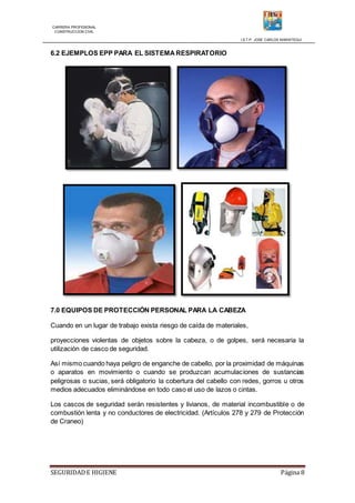 CARRERA PROFESIONAL
CONSTRUCCION CIVIL
I.S.T.P. JOSE CARLOS MARIATEGUI
SEGURIDADE HIGIENE Página 8
6.2 EJEMPLOS EPP PARA EL SISTEMA RESPIRATORIO
7.0 EQUIPOS DE PROTECCIÓN PERSONAL PARA LA CABEZA
Cuando en un lugar de trabajo exista riesgo de caída de materiales,
proyecciones violentas de objetos sobre la cabeza, o de golpes, será necesaria la
utilización de casco de seguridad.
Así mismo cuando haya peligro de enganche de cabello, por la proximidad de máquinas
o aparatos en movimiento o cuando se produzcan acumulaciones de sustancias
peligrosas o sucias, será obligatorio la cobertura del cabello con redes, gorros u otros
medios adecuados eliminándose en todo caso el uso de lazos o cintas.
Los cascos de seguridad serán resistentes y livianos, de material incombustible o de
combustión lenta y no conductores de electricidad. (Artículos 278 y 279 de Protección
de Craneo)
 