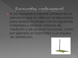 Soporte universalEl pie universal o soporte universal es un elemento que se utiliza en el laboratorio para realizar montajes con los siguientes materiales y obtener sistemas de medición o de diversas funciones, como por ejemplo un fusiómetro o un equipo de destilación.