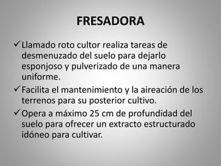 FRESADORA
Llamado roto cultor realiza tareas de
desmenuzado del suelo para dejarlo
esponjoso y pulverizado de una manera
uniforme.
Facilita el mantenimiento y la aireación de los
terrenos para su posterior cultivo.
Opera a máximo 25 cm de profundidad del
suelo para ofrecer un extracto estructurado
idóneo para cultivar.
 