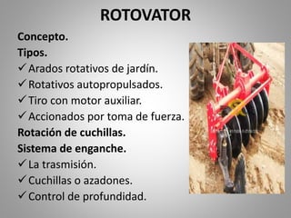 ROTOVATOR
Concepto.
Tipos.
Arados rotativos de jardín.
Rotativos autopropulsados.
Tiro con motor auxiliar.
Accionados por toma de fuerza.
Rotación de cuchillas.
Sistema de enganche.
La trasmisión.
Cuchillas o azadones.
Control de profundidad.
 