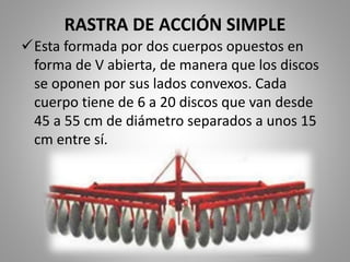 RASTRA DE ACCIÓN SIMPLE
Esta formada por dos cuerpos opuestos en
forma de V abierta, de manera que los discos
se oponen por sus lados convexos. Cada
cuerpo tiene de 6 a 20 discos que van desde
45 a 55 cm de diámetro separados a unos 15
cm entre sí.
 