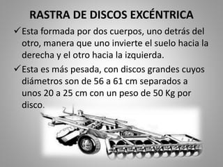 RASTRA DE DISCOS EXCÉNTRICA
Esta formada por dos cuerpos, uno detrás del
otro, manera que uno invierte el suelo hacia la
derecha y el otro hacia la izquierda.
Esta es más pesada, con discos grandes cuyos
diámetros son de 56 a 61 cm separados a
unos 20 a 25 cm con un peso de 50 Kg por
disco.
 