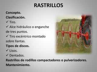 RASTRILLOS
Concepto.
Clasificación.
 Tiro.
 Alce hidráulico o enganche
de tres puntos.
 Tiro excéntrico montado
sobre llantas.
Tipos de discos.
 Lisos.
 Dentados.
Rastrillos de rodillos compactadores o pulverizadores.
Mantenimiento.
 