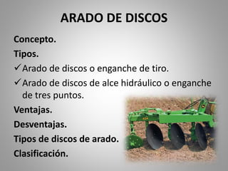 ARADO DE DISCOS
Concepto.
Tipos.
Arado de discos o enganche de tiro.
Arado de discos de alce hidráulico o enganche
de tres puntos.
Ventajas.
Desventajas.
Tipos de discos de arado.
Clasificación.
 