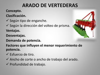 ARADO DE VERTEDERAS
Concepto.
Clasificación.
 Según tipo de enganche.
 Según la dirección del volteo de prisma.
Ventajas.
Desventajas.
Demanda de potencia.
Factores que influyen el menor requerimiento de
potencia.
 Esfuerzo de tiro.
 Ancho de corte o ancho de trabajo del arado.
 Profundidad de trabajo.
 