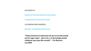 ACTIVIDAD N°1
MATRIZ DE RECONOCIMIENTO DE RECURSOS
TECNOLOGICOS DE MI INSTITUCION
LUZ MARINA MINA SANDOVAL
DOCENTE :ALEXANDRA MARIA SILVA
“Todos tenemos la esperanza de que el mundo pueda
ser Un lugar mejor para vivir, y la tecnología pueda
colaborar para que ello suceda” – Tim Berners
Lee,2004
 