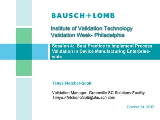 Institute of Validation Technology
Validation Week- Philadelphia
Session 4: Best Practice to Implement Process
Validation in Device Manufacturing Enterprise-
wide




Tanya Fletcher-Scott

Validation Manager- Greenville SC Solutions Facility
Tanya.Fletcher-Scott@Bausch.com

                                         October 24, 2012


                                                CONFIDENTIAL   [1]
 