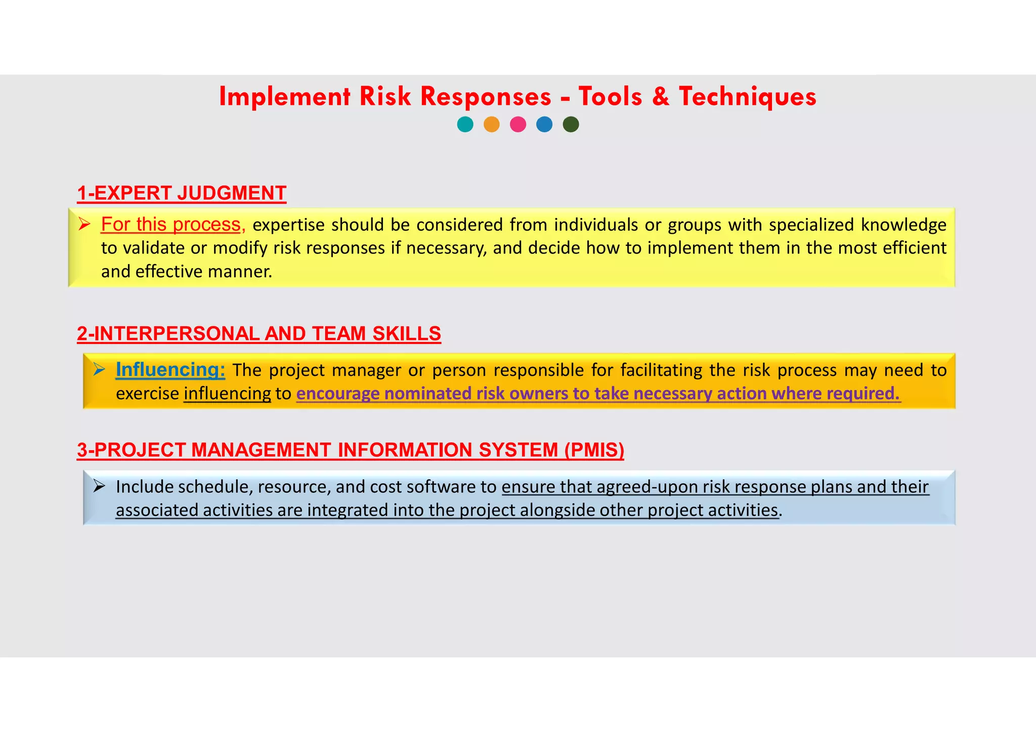 1-EXPERT JUDGMENT
 For this process, expertise should be considered from individuals or groups with specialized knowledge
to validate or modify risk responses if necessary, and decide how to implement them in the most efficient
and effective manner.
2-INTERPERSONAL AND TEAM SKILLS
 Influencing: The project manager or person responsible for facilitating the risk process may need to
exercise influencing to encourage nominated risk owners to take necessary action where required.
3-PROJECT MANAGEMENT INFORMATION SYSTEM (PMIS)
 Include schedule, resource, and cost software to ensure that agreed-upon risk response plans and their
associated activities are integrated into the project alongside other project activities.
Implement Risk Responses - Tools & Techniques
 
