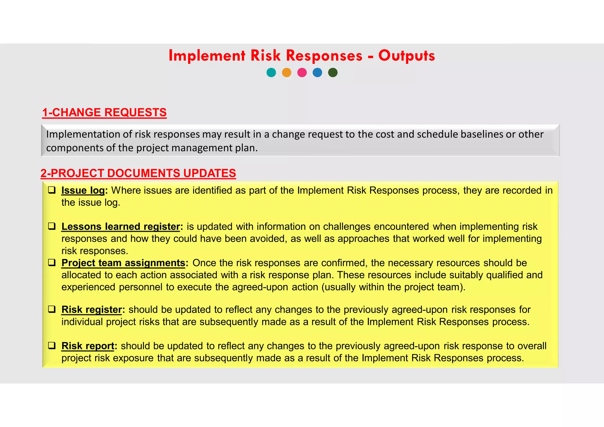 1-CHANGE REQUESTS
 Issue log: Where issues are identified as part of the Implement Risk Responses process, they are recorded in
the issue log.
 Lessons learned register: is updated with information on challenges encountered when implementing risk
responses and how they could have been avoided, as well as approaches that worked well for implementing
risk responses.
 Project team assignments: Once the risk responses are confirmed, the necessary resources should be
allocated to each action associated with a risk response plan. These resources include suitably qualified and
experienced personnel to execute the agreed-upon action (usually within the project team).
 Risk register: should be updated to reflect any changes to the previously agreed-upon risk responses for
individual project risks that are subsequently made as a result of the Implement Risk Responses process.
 Risk report: should be updated to reflect any changes to the previously agreed-upon risk response to overall
project risk exposure that are subsequently made as a result of the Implement Risk Responses process.
Implementation of risk responses may result in a change request to the cost and schedule baselines or other
components of the project management plan.
2-PROJECT DOCUMENTS UPDATES
Implement Risk Responses - Outputs
 