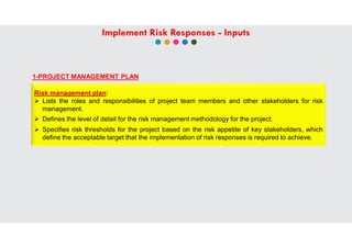 1-PROJECT MANAGEMENT PLAN
Risk management plan:
 Lists the roles and responsibilities of project team members and other stakeholders for risk
management.
 Defines the level of detail for the risk management methodology for the project.
 Specifies risk thresholds for the project based on the risk appetite of key stakeholders, which
define the acceptable target that the implementation of risk responses is required to achieve.
Implement Risk Responses - Inputs
 
