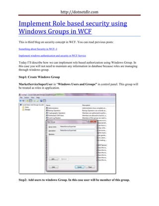 http://dotnetdlr.com

Implement Role based security using
Windows Groups in WCF
This is third blog on security concept in WCF. You can read previous posts:

Something about Security in WCF- I

Implement windows authentication and security in WCF Service

Today I’ll describe how we can implement role based authorization using Windows Group. In
this case you will not need to maintain any information in database because roles are managing
through windows group.

Step1: Create Windows Group

MarketServiceSuperUser in “Windows Users and Groups” in control panel. This group will
be treated as roles in application.




Step2: Add users to windows Group. In this case user will be member of this group.
 