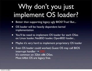 Why don’t you just
                  implement OS loader?
              •   Better than supporting legacy ugly BIOS? True! But...
              •   OS loader will be heavily dependent kernel
                  implementation
              •   You’ll be need to implement OS loader for each OSes
                  ex: Linux loader, NetBSD loader, OpenBSD loader...
              •   Maybe it’s very hard to implement proprietary OS loader
              •   Even OS loader could worked, Guest OS may call BIOS
                  interrupt handler → DIE!
                  It’s common on 32bit x86 OSes.
                  Most 64bit OS are legacy free.



13年3月17日日曜日
 