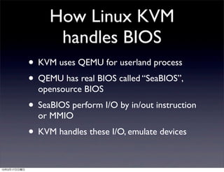 How Linux KVM
                    handles BIOS
              • KVM uses QEMU for userland process
              • QEMU has real BIOS called “SeaBIOS”,
                opensource BIOS
              • SeaBIOS perform I/O by in/out instruction
                or MMIO
              • KVM handles these I/O, emulate devices

13年3月17日日曜日
 