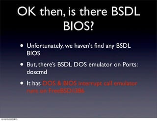 OK then, is there BSDL
                 BIOS?
              • Unfortunately, we haven’t ﬁnd any BSDL
                BIOS
              • But, there’s BSDL DOS emulator on Ports:
                doscmd
              • It has DOS & BIOS interrupt call emulator
                runs on FreeBSD/i386



13年3月17日日曜日
 