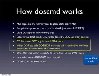 How doscmd works
              •   Map pages on low memory area to place DOS app(<1MB)
              •   Setup interrupt vector / interrupt handler(It just issues HLT;IRET)
              •   Load DOS app on low memory area
              •   Enter virtual 8086 mode(i386_vm86(2)), entry DOS app entry address
              •   CPU executes DOS app in virtual 8086 mode
              •   When DOS app calls DOS/BIOS interrupt call, it handled by interrupt
                  handler, the handler issues HLT instruction
              •   Once HLT instruction issued, CPU leaves from virtual 8086 mode
              •   doscmd emulates DOS/BIOS interrupt call                               virtual 8086
              •   return to virtual 8086 mode                                               mode




13年3月17日日曜日
 