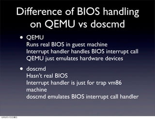 Difference of BIOS handling
             on QEMU vs doscmd
          • QEMU
            Runs real BIOS in guest machine
                Interrupt handler handles BIOS interrupt call
                QEMU just emulates hardware devices
              • doscmd
                Hasn’t real BIOS
                Interrupt handler is just for trap vm86
                machine
                doscmd emulates BIOS interrupt call handler


13年3月17日日曜日
 