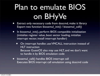 Plan to emulate BIOS
                        on BHyVe
              •   Extract only necessary code from doscmd, make it library
                  Export two function: biosemul_init() / biosemul_call()
              •   In biosemul_init(), perform BIOS compatible initialization
                  (initialize register value, boot sector loading, initialize
                  interrupt vector, install interrupt handler)
                  •   On interrupt handler, use VMCALL instruction instead of
                      HLT instruction
                      Because GuestOS also may use HLT, and we don’t want
                      to handle it by BIOS emulation code
              •   biosemul_call() handles BIOS interrupt call
                  Executes BIOS interrupt call emulation using doscmd code



13年3月17日日曜日
 