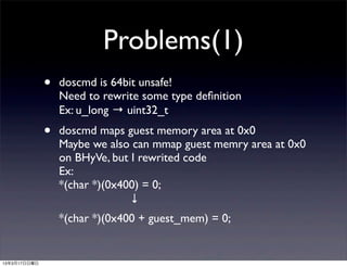 Problems(1)
              •   doscmd is 64bit unsafe!
                  Need to rewrite some type deﬁnition
                  Ex: u_long → uint32_t
              •   doscmd maps guest memory area at 0x0
                  Maybe we also can mmap guest memry area at 0x0
                  on BHyVe, but I rewrited code
                  Ex:
                  *(char *)(0x400) = 0;
                        ↓
                  *(char *)(0x400 + guest_mem) = 0;


13年3月17日日曜日
 