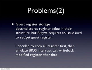 Problems(2)
              • Guest register storage
                doscmd stores register value in their
                structure, but BHyVe requires to issue ioctl
                to set/get guest register

                I decided to copy all register ﬁrst, then
                emulate BIOS interrupt call, writeback
                modiﬁed register after that


13年3月17日日曜日
 