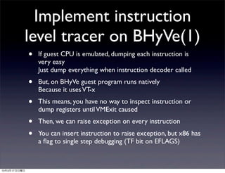 Implement instruction
          level tracer on BHyVe(1)
              •   If guest CPU is emulated, dumping each instruction is
                  very easy
                  Just dump everything when instruction decoder called
              •   But, on BHyVe guest program runs natively
                  Because it uses VT-x
              •   This means, you have no way to inspect instruction or
                  dump registers until VMExit caused
              •   Then, we can raise exception on every instruction
              •   You can insert instruction to raise exception, but x86 has
                  a ﬂag to single step debugging (TF bit on EFLAGS)



13年3月17日日曜日
 