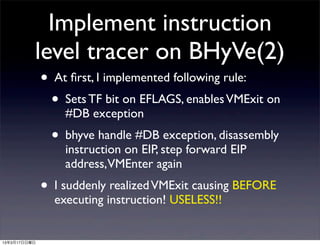 Implement instruction
          level tracer on BHyVe(2)
              • At ﬁrst, I implemented following rule:
                • Sets TF bit on EFLAGS, enables VMExit on
                  #DB exception
                • bhyve handle #DB exception, disassembly
                  instruction on EIP, step forward EIP
                  address,VMEnter again
              • I suddenly realized VMExit causing BEFORE
                executing instruction! USELESS!!


13年3月17日日曜日
 
