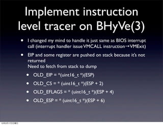 Implement instruction
          level tracer on BHyVe(3)
              •   I changed my mind to handle it just same as BIOS interrupt
                  call (interrupt handler issue VMCALL instruction→VMExit)
              •   EIP and some register are pushed on stack because it’s not
                  returned
                  Need to fetch from stack to dump
                  •   OLD_EIP = *(uint16_t *)(ESP)
                  •   OLD_CS = * (uint16_t *)(ESP + 2)
                  •   OLD_EFLAGS = * (uint16_t *)(ESP + 4)
                  •   OLD_ESP = * (uint16_t *)(ESP + 6)



13年3月17日日曜日
 